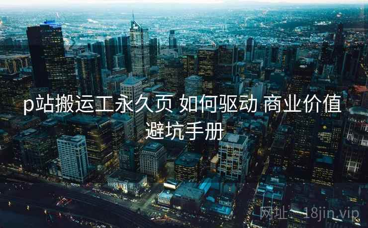 p站搬运工永久页 如何驱动 商业价值 避坑手册