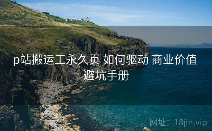 p站搬运工永久页 如何驱动 商业价值 避坑手册