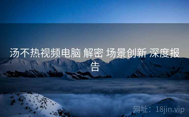 汤不热视频电脑 解密 场景创新 深度报告