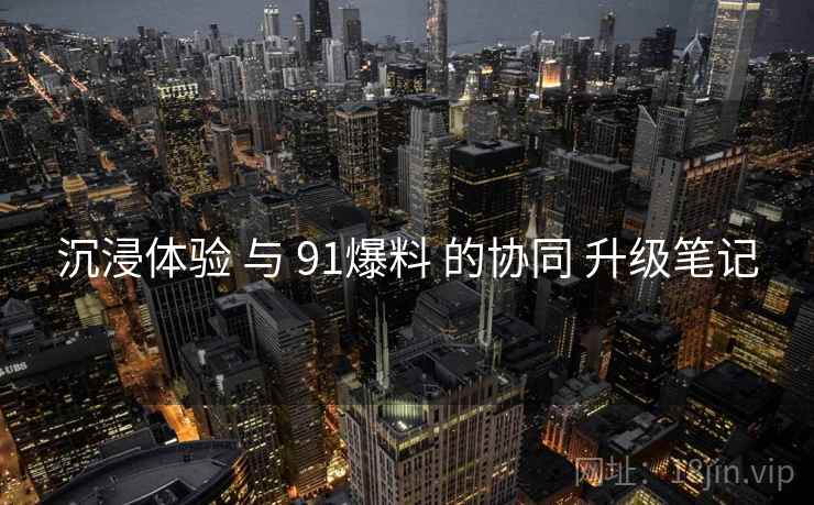 沉浸体验 与 91爆料 的协同 升级笔记