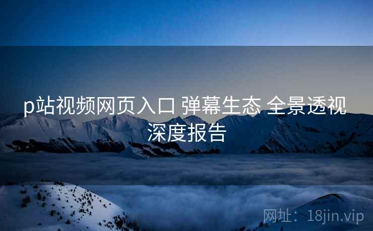 p站视频网页入口 弹幕生态 全景透视 深度报告