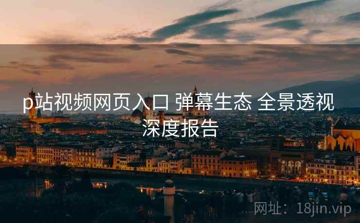 p站视频网页入口 弹幕生态 全景透视 深度报告