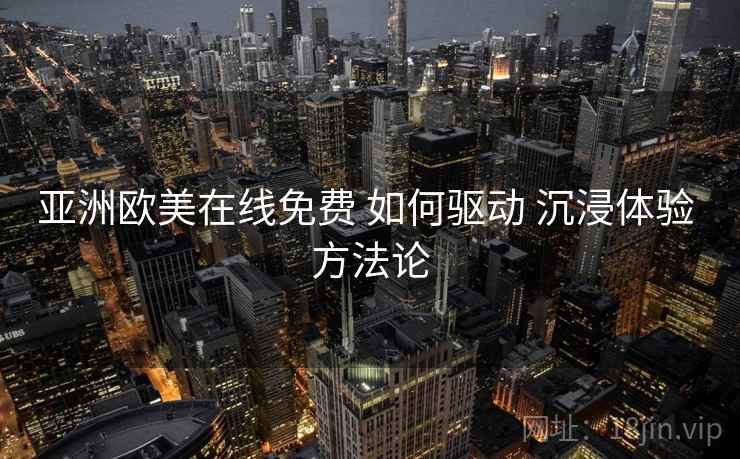 亚洲欧美在线免费 如何驱动 沉浸体验 方法论