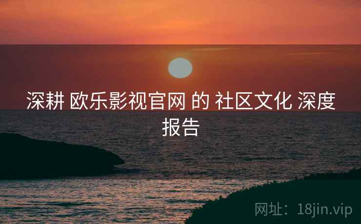 深耕 欧乐影视官网 的 社区文化 深度报告