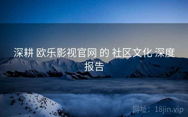深耕 欧乐影视官网 的 社区文化 深度报告