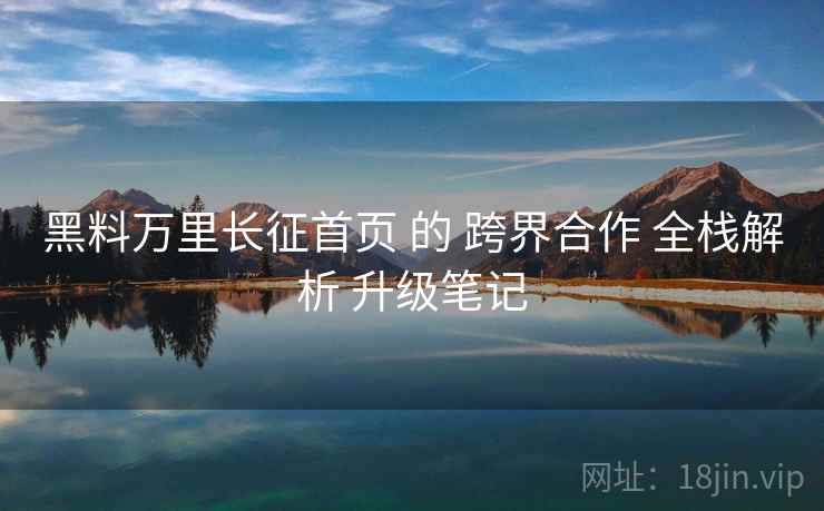 黑料万里长征首页 的 跨界合作 全栈解析 升级笔记