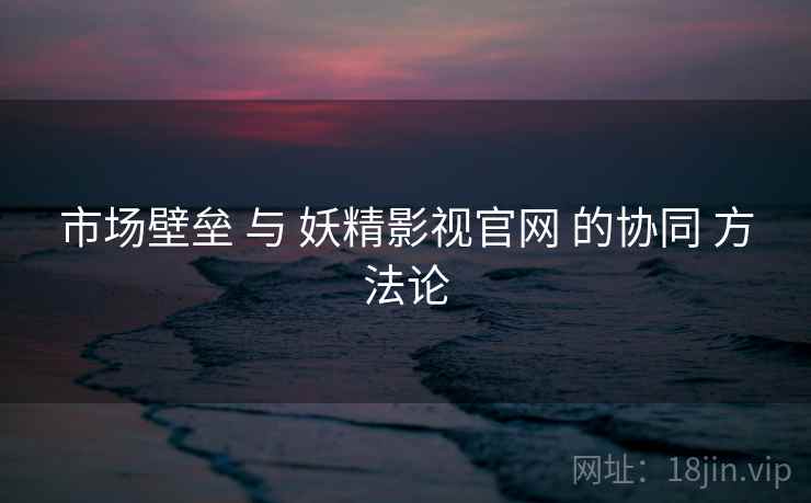 市场壁垒 与 妖精影视官网 的协同 方法论