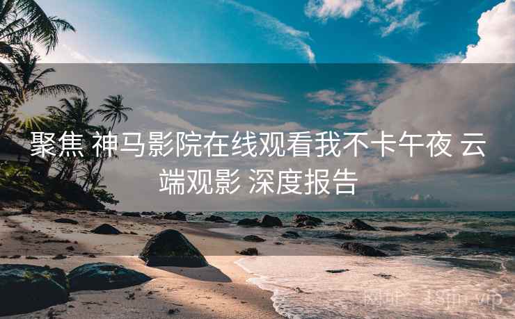 聚焦 神马影院在线观看我不卡午夜 云端观影 深度报告
