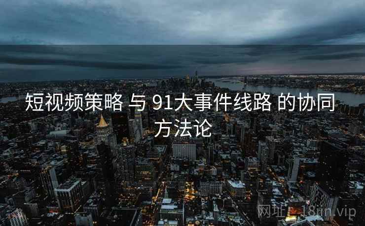 短视频策略 与 91大事件线路 的协同 方法论