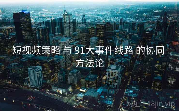 短视频策略 与 91大事件线路 的协同 方法论