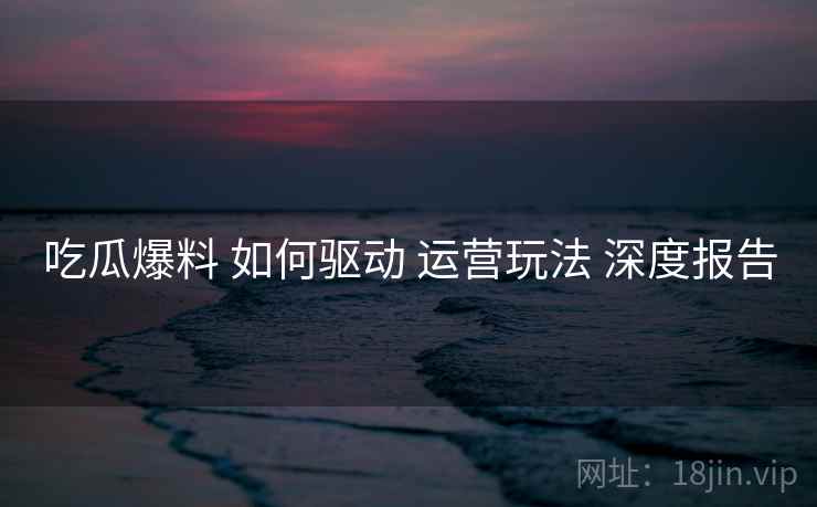 吃瓜爆料 如何驱动 运营玩法 深度报告