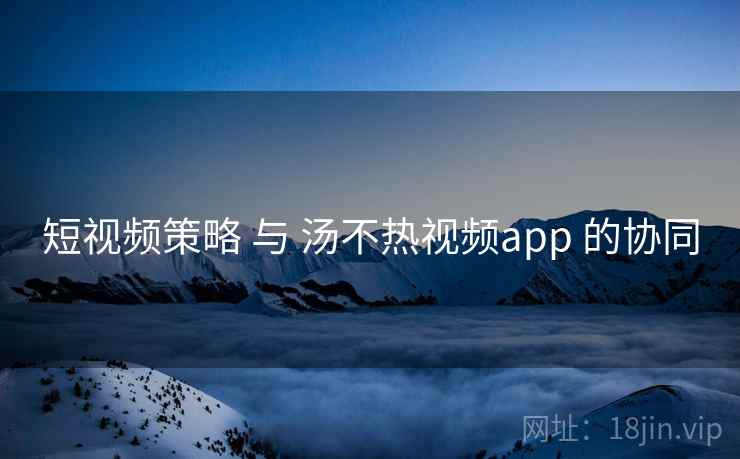 短视频策略 与 汤不热视频app 的协同