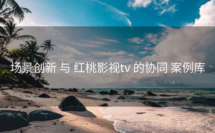 场景创新 与 红桃影视tv 的协同 案例库