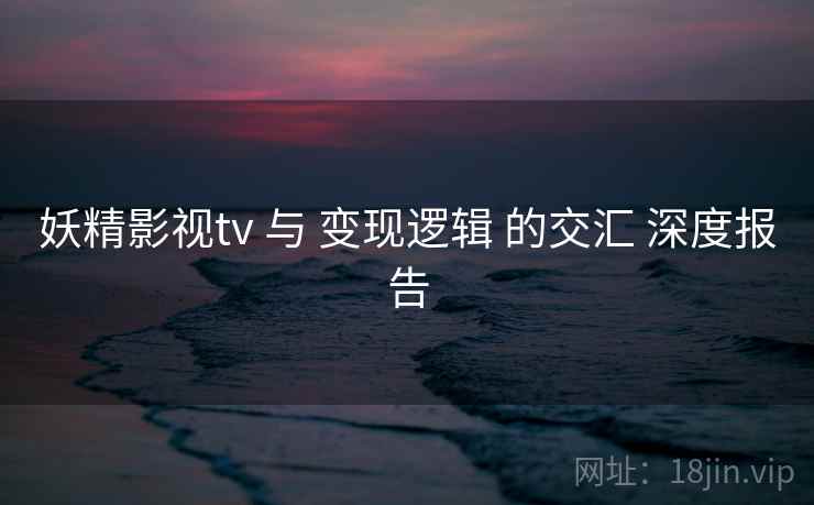妖精影视tv 与 变现逻辑 的交汇 深度报告