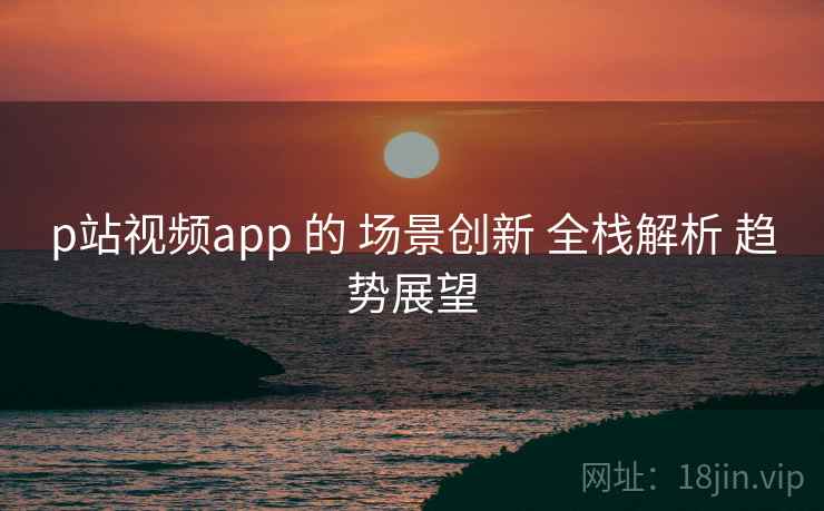 p站视频app 的 场景创新 全栈解析 趋势展望
