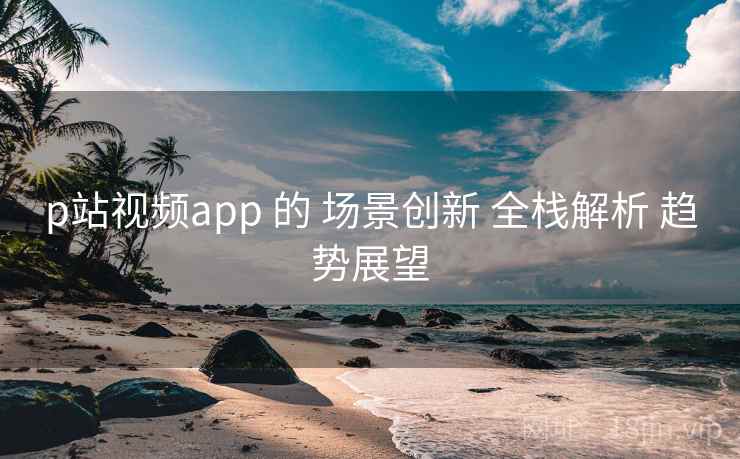 p站视频app 的 场景创新 全栈解析 趋势展望