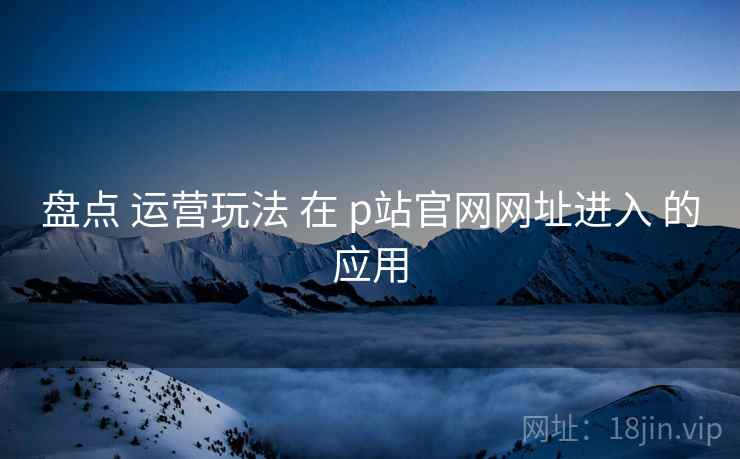 盘点 运营玩法 在 p站官网网址进入 的应用