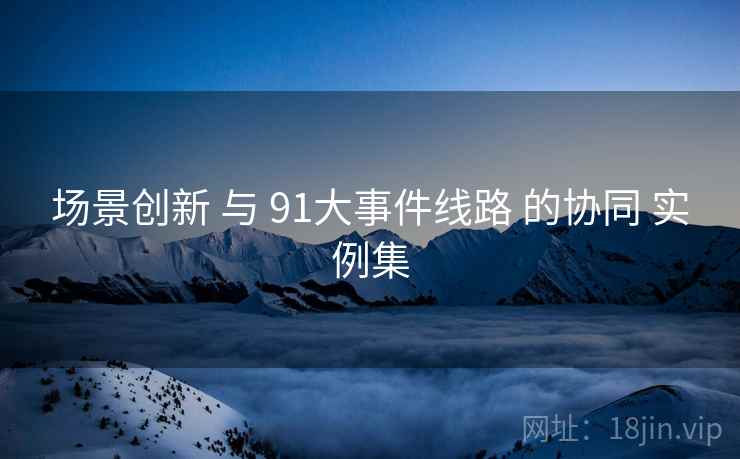 场景创新 与 91大事件线路 的协同 实例集