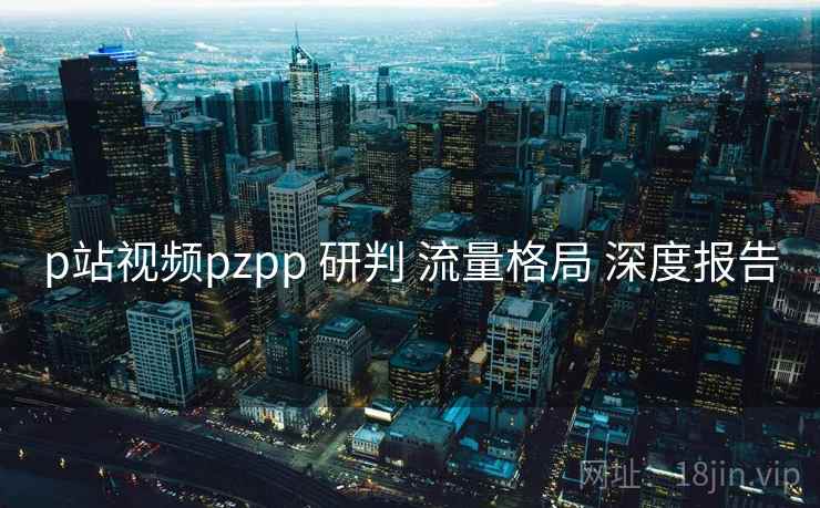 p站视频pzpp 研判 流量格局 深度报告